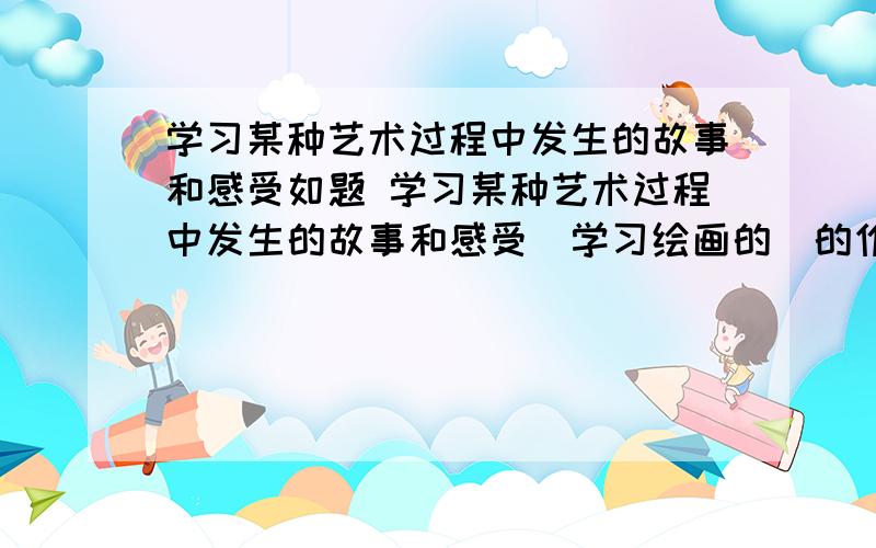 学习某种艺术过程中发生的故事和感受如题 学习某种艺术过程中发生的故事和感受（学习绘画的）的作文!马上!