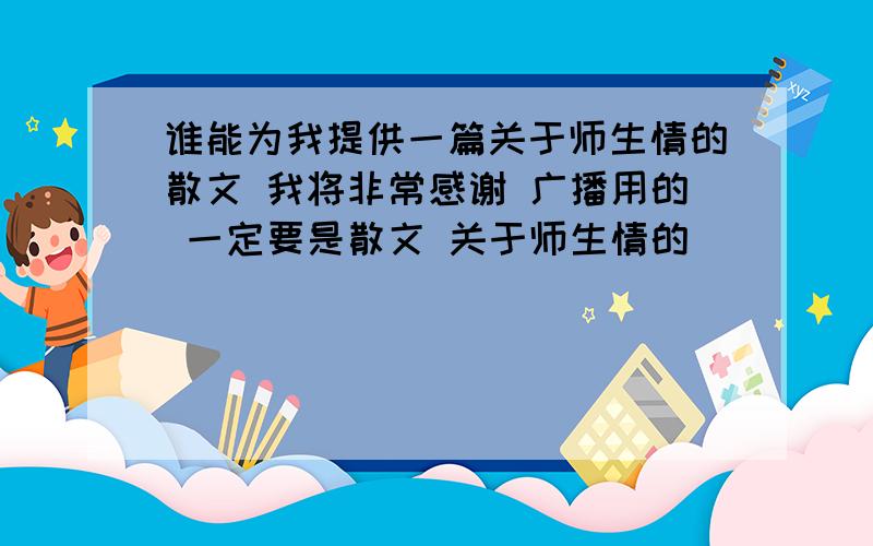 谁能为我提供一篇关于师生情的散文 我将非常感谢 广播用的 一定要是散文 关于师生情的