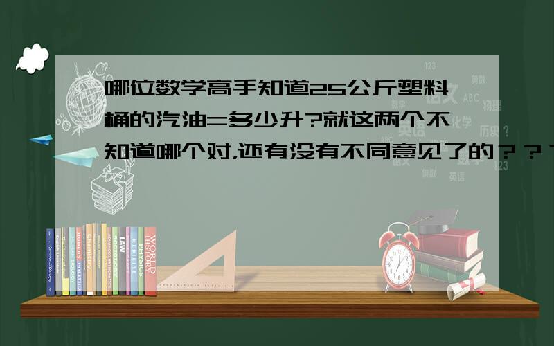 哪位数学高手知道25公斤塑料桶的汽油=多少升?就这两个不知道哪个对，还有没有不同意见了的？？？？？？？？？？？？？？？？？？？？？？？？？？？