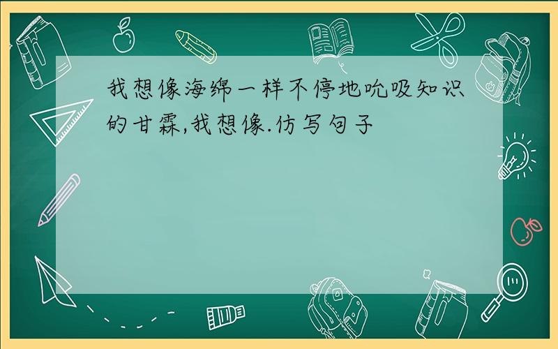 我想像海绵一样不停地吮吸知识的甘霖,我想像.仿写句子