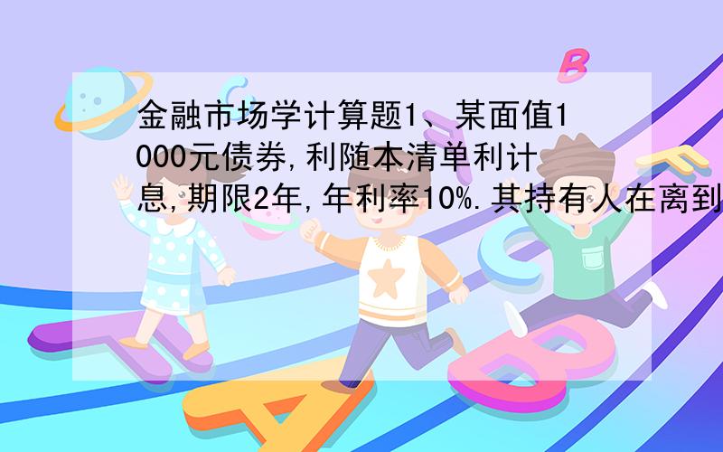 金融市场学计算题1、某面值1000元债券,利随本清单利计息,期限2年,年利率10%.其持有人在离到期日还有3个月时到银行贴现,获得现款1173元,问银行的年贴现率是多少?请写出计算过程.