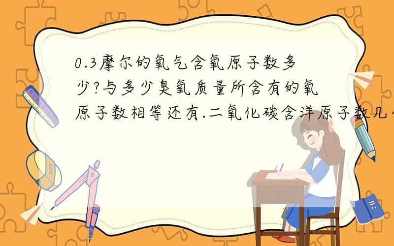 0.3摩尔的氧气含氧原子数多少?与多少臭氧质量所含有的氧原子数相等还有.二氧化碳含洋原子数几个