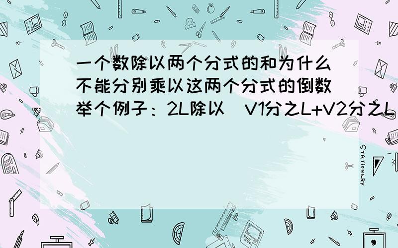 一个数除以两个分式的和为什么不能分别乘以这两个分式的倒数举个例子：2L除以（V1分之L+V2分之L)为什么不能2L乘以L分之V1+2L乘以L分之V2我晓得这么做不对,但求教原因...