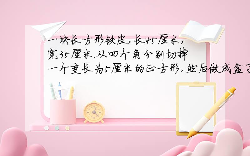 一块长方形铁皮,长45厘米,宽35厘米.从四个角分别切掉一个变长为5厘米的正方形,然后做成盒子.求表面积