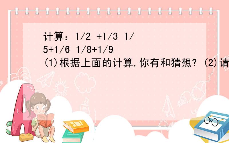 计算：1/2 +1/3 1/5+1/6 1/8+1/9 (1)根据上面的计算,你有和猜想? (2)请证明你的猜想. 我毫无头绪帮帮忙