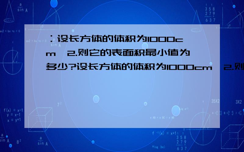 ：设长方体的体积为1000cm^2.则它的表面积最小值为多少?设长方体的体积为1000cm^2.则它的表面积最小值为多少?下面这个解答：设长方体的长为a,宽为b,高为c则abc=1000表面积=2（ab+bc+ac）ab+bc+ac）/