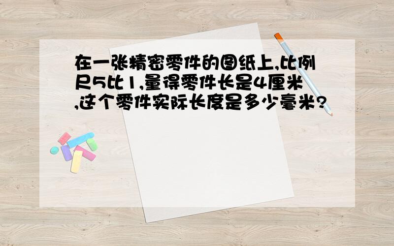 在一张精密零件的图纸上,比例尺5比1,量得零件长是4厘米,这个零件实际长度是多少毫米?