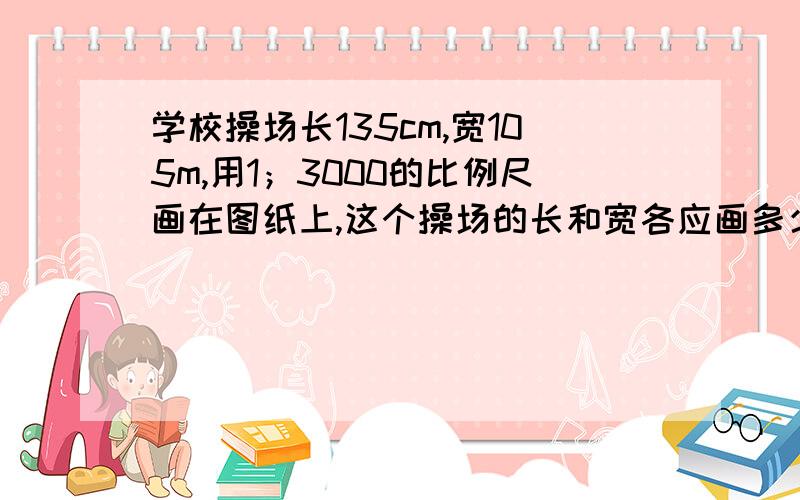 学校操场长135cm,宽105m,用1；3000的比例尺画在图纸上,这个操场的长和宽各应画多少cm,请你画出这个操场的平面图