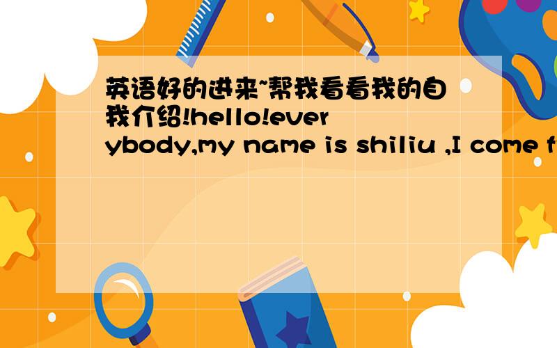 英语好的进来~帮我看看我的自我介绍!hello!everybody,my name is shiliu ,I come from hunan yueyang ,hear the name you will find it very interesting.because there is a kind of frui,s name and my name is similar ,you guess the pronuciation