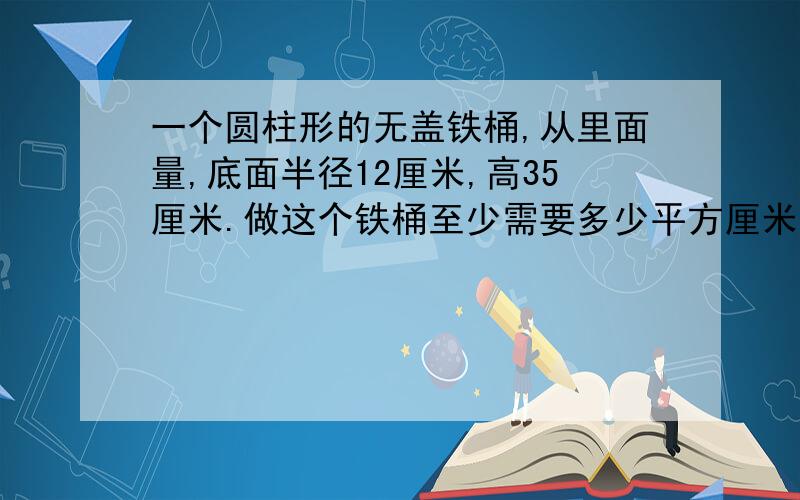 一个圆柱形的无盖铁桶,从里面量,底面半径12厘米,高35厘米.做这个铁桶至少需要多少平方厘米的铁皮?