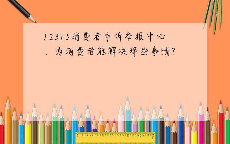 12315消费者申诉举报中心、为消费者能解决那些事情?