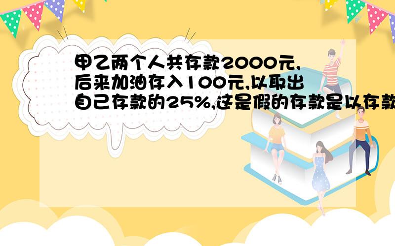 甲乙两个人共存款2000元,后来加油存入100元,以取出自己存款的25%,这是假的存款是以存款的2被,现在甲乙现在就要