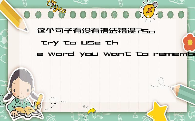 这个句子有没有语法错误?So try to use the word you want to remember to make two sentences at least.This'll help you understand the word's mean and remember it well.Writing Chinese sentences and turning them to English in order to practise y