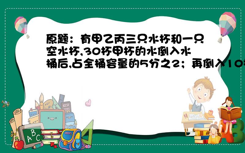 原题：有甲乙丙三只水杯和一只空水杯,30杯甲杯的水倒入水桶后,占全桶容量的5分之2；再倒入10杯乙杯的水后,占水桶余下的2分之1；再倒入10杯丙杯的水后,恰好使水桶满了.问：甲乙丙三只水