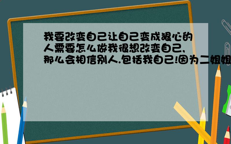 我要改变自己让自己变成狠心的人需要怎么做我很想改变自己,那么会相信别人.包括我自己!因为二姐姐欺骗了我和大姐姐!我要改变自己现在我的名字叫Chilling寒心.可是不管我是以前的WL,还是