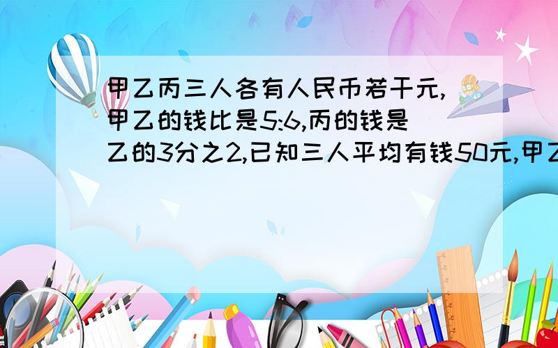 甲乙丙三人各有人民币若干元,甲乙的钱比是5:6,丙的钱是乙的3分之2,已知三人平均有钱50元,甲乙丙各有几元2楼的加上算式,好不好呀