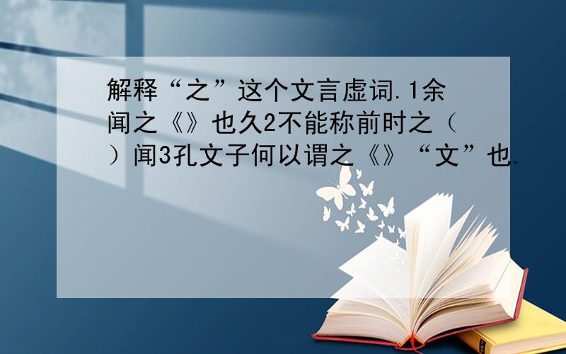 解释“之”这个文言虚词.1余闻之《》也久2不能称前时之（）闻3孔文子何以谓之《》“文”也.