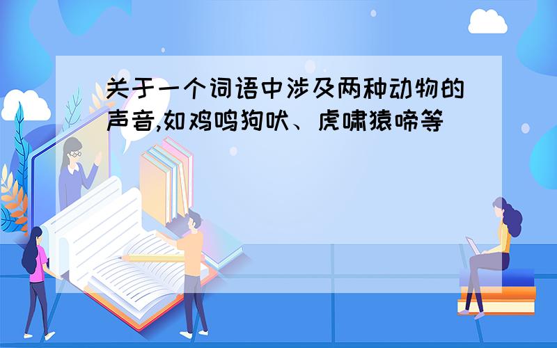 关于一个词语中涉及两种动物的声音,如鸡鸣狗吠、虎啸猿啼等