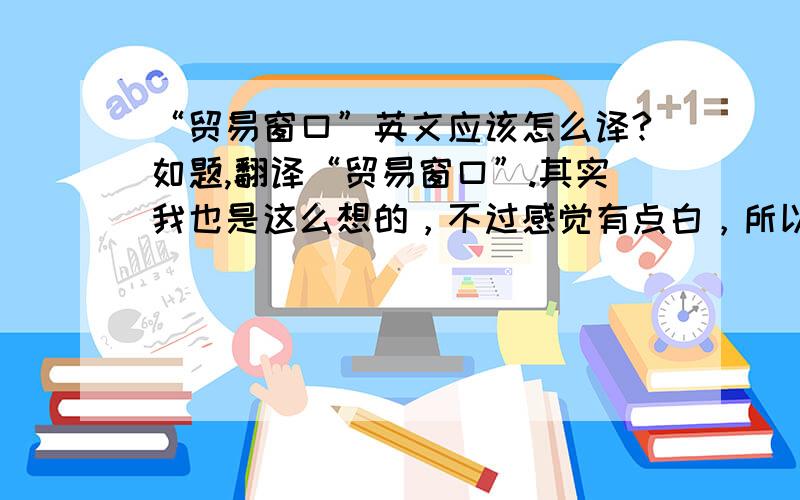 “贸易窗口”英文应该怎么译?如题,翻译“贸易窗口”.其实我也是这么想的，不过感觉有点白，所以想说看看有么有其他的译法？