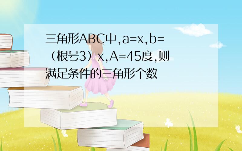 三角形ABC中,a=x,b=（根号3）x,A=45度,则满足条件的三角形个数