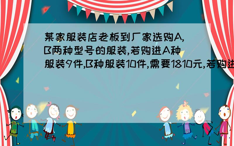 某家服装店老板到厂家选购A,B两种型号的服装,若购进A种服装9件,B种服装10件,需要1810元,若购进A种型号服装12件,B种型号服装8件,需要1880元.（1）求A.B两种型号的服装每件分别为多少元?（2）若