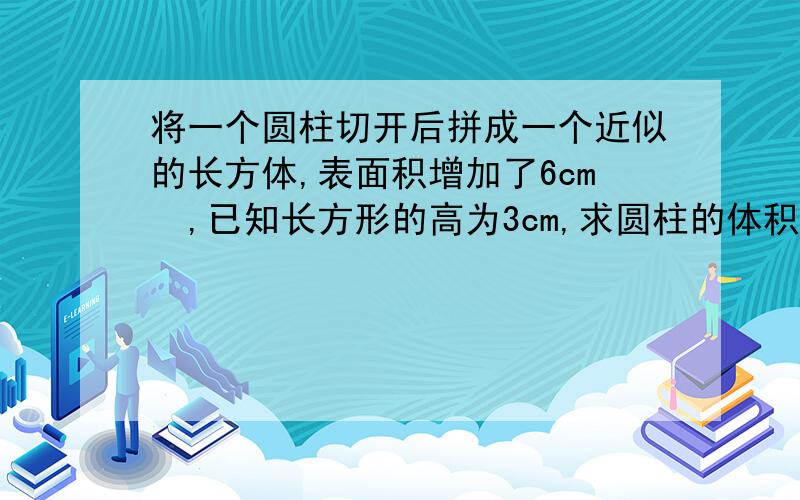 将一个圆柱切开后拼成一个近似的长方体,表面积增加了6cm²,已知长方形的高为3cm,求圆柱的体积.