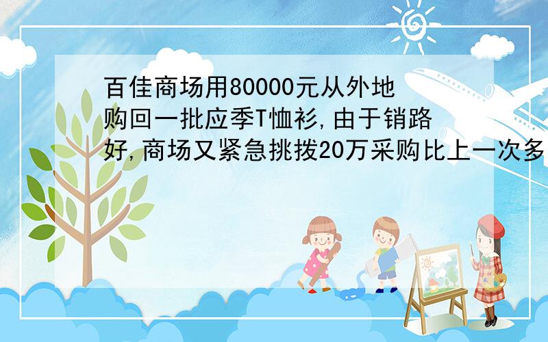 百佳商场用80000元从外地购回一批应季T恤衫,由于销路好,商场又紧急挑拨20万采购比上一次多一倍的T恤衫但百佳商场用80000元从外地购回一批应季T恤衫，由于销路好，商场又紧急挑拨20万采购