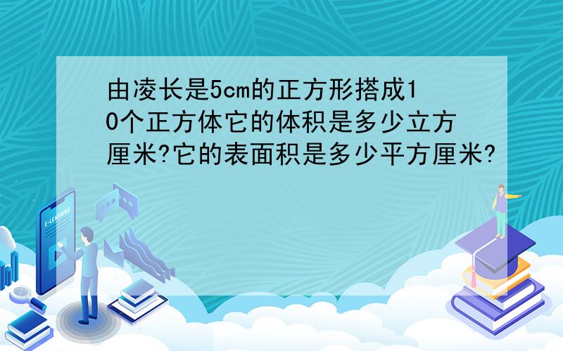 由凌长是5cm的正方形搭成10个正方体它的体积是多少立方厘米?它的表面积是多少平方厘米?