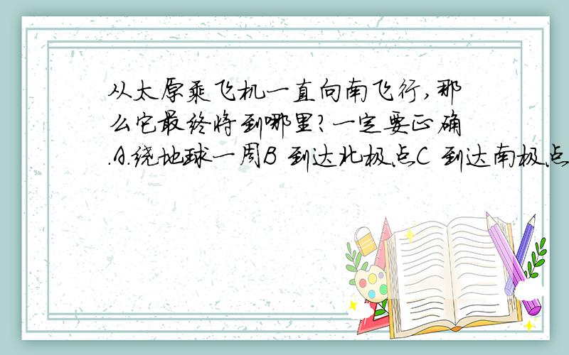 从太原乘飞机一直向南飞行,那么它最终将到哪里?一定要正确.A.绕地球一周B 到达北极点C 到达南极点D 返回太原.一架飞机从上海起飞,如果途中不改变方向,一直向正北方向飞行.那么它最终到