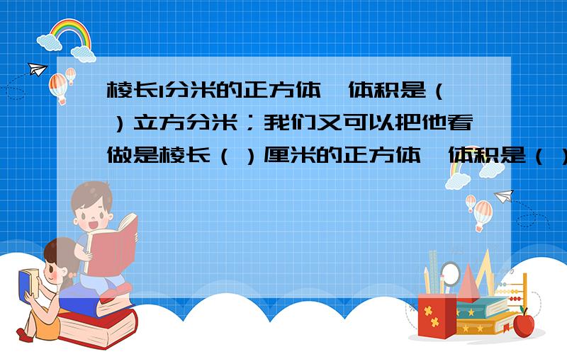 棱长1分米的正方体,体积是（）立方分米；我们又可以把他看做是棱长（）厘米的正方体,体积是（）立方厘米王老师是1978年12月10出生的,到（）年（）月（）日正好30岁.将6升水导入一个圆柱