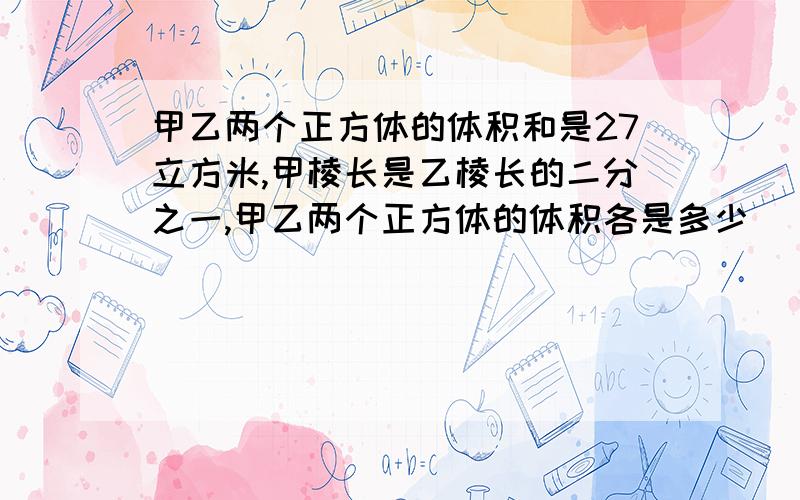 甲乙两个正方体的体积和是27立方米,甲棱长是乙棱长的二分之一,甲乙两个正方体的体积各是多少