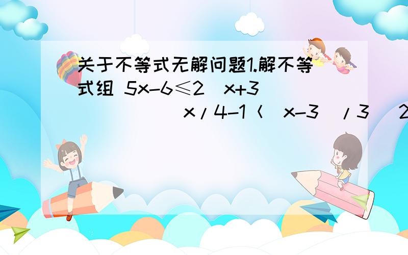 关于不等式无解问题1.解不等式组 5x-6≤2（x+3)           x/4-1＜(x-3)/3   2..这样的不等式组解集是什么?      x＜4  x≤7请写出过程,谢谢.