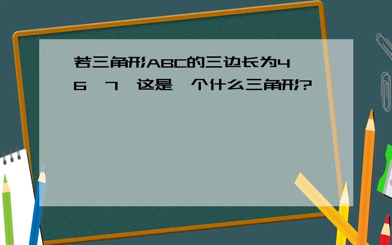 若三角形ABC的三边长为4,6,7,这是一个什么三角形?