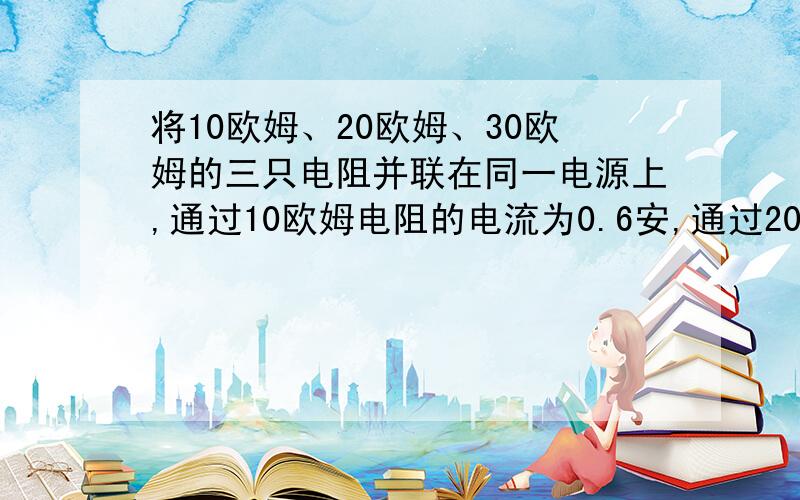 将10欧姆、20欧姆、30欧姆的三只电阻并联在同一电源上,通过10欧姆电阻的电流为0.6安,通过20欧姆的电阻的电流是?通过三个电阻的电流之比是?