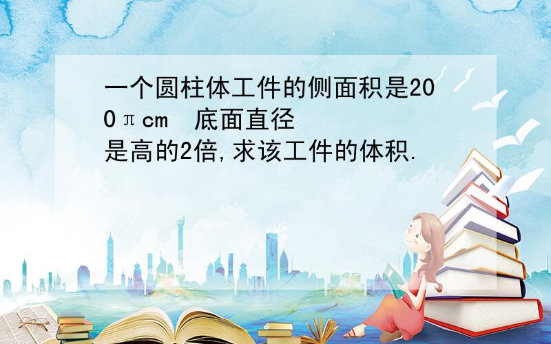 一个圆柱体工件的侧面积是200πcm²底面直径是高的2倍,求该工件的体积.