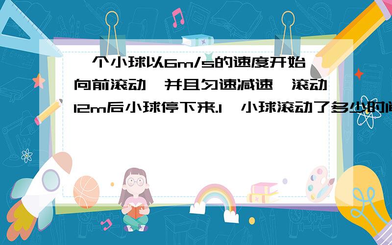 一个小球以6m/s的速度开始向前滚动,并且匀速减速,滚动12m后小球停下来.1、小球滚动了多少时间?2、平均每秒小球的运动速度减少多少?3、小球滚动到5m是约用了多少时间（结果保留小数点后1