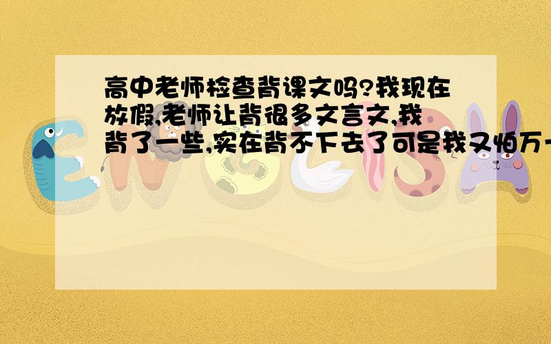 高中老师检查背课文吗?我现在放假,老师让背很多文言文,我背了一些,实在背不下去了可是我又怕万一上学老师检查,让必须背,到时候就没空了考试考背诵吗?高中文言文是所有都必须背还是挑