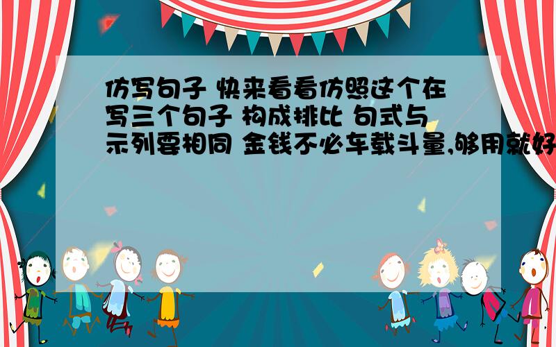 仿写句子 快来看看仿照这个在写三个句子 构成排比 句式与示列要相同 金钱不必车载斗量,够用就好；友谊不必甜言蜜语,真诚就好;人生不必惊天动地,踏实就好.