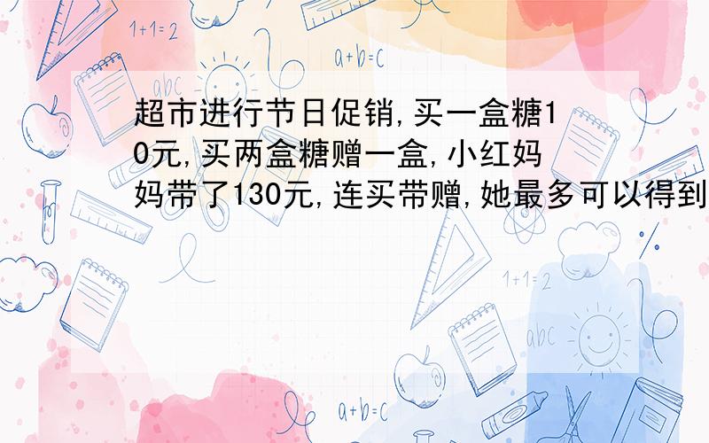 超市进行节日促销,买一盒糖10元,买两盒糖赠一盒,小红妈妈带了130元,连买带赠,她最多可以得到多少盒?