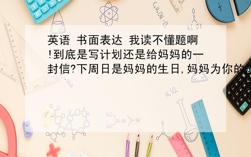 英语 书面表达 我读不懂题啊!到底是写计划还是给妈妈的一封信?下周日是妈妈的生日,妈妈为你的成长默默付出很多,请根据妈妈的习惯和爱好,选择适当的方式为妈妈做点力所能及的事情或给