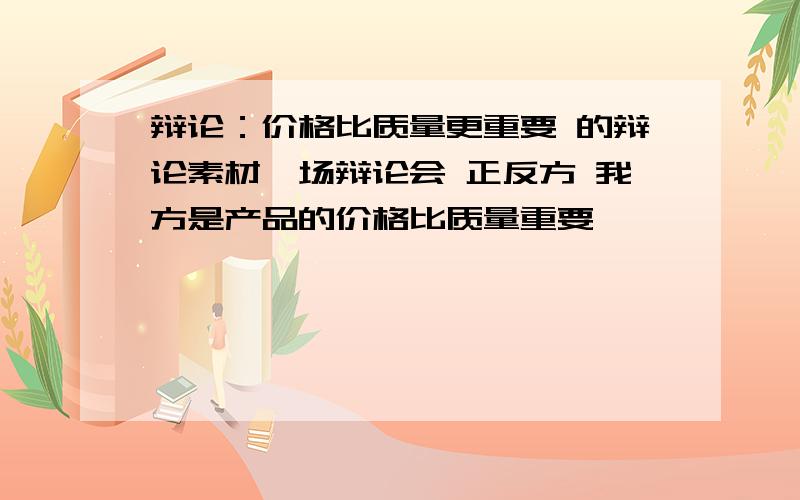 辩论：价格比质量更重要 的辩论素材一场辩论会 正反方 我方是产品的价格比质量重要