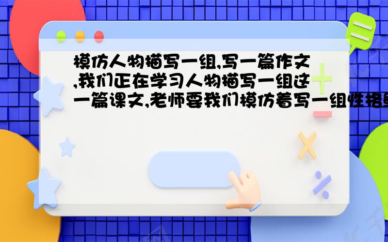 模仿人物描写一组,写一篇作文,我们正在学习人物描写一组这一篇课文,老师要我们模仿着写一组性格鲜明的人物的作文.要两到三组的文章,到底怎么写啊?速战速决!