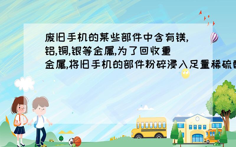 废旧手机的某些部件中含有镁,铝,铜,银等金属,为了回收重金属,将旧手机的部件粉碎浸入足量稀硫酸中,充分反应过滤后,所的固体中含有的金属是什么