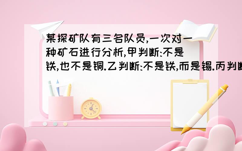 某探矿队有三名队员,一次对一种矿石进行分析,甲判断:不是铁,也不是铜.乙判断:不是铁,而是锡.丙判断:不是锡,而是铁.三个人中一位老工人判断完全正确,实习生判断完全错误,普通队员判断一