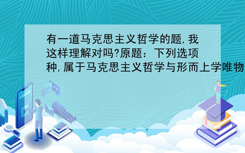 有一道马克思主义哲学的题,我这样理解对吗?原题：下列选项种,属于马克思主义哲学与形而上学唯物主义分歧的有：A、世界是物质的还是精神的B、思维和存在有同一性,还是没有同一性C、世