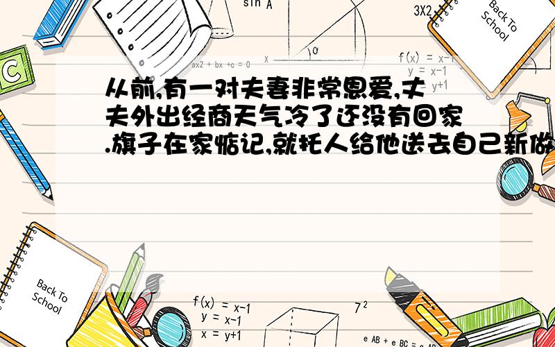 从前,有一对夫妻非常恩爱,丈夫外出经商天气冷了还没有回家.旗子在家惦记,就托人给他送去自己新做的一床棉被,欣慰地想,自己的丈夫再也不用受冻了.可是,丈夫的回信却让她莫名其妙,只三