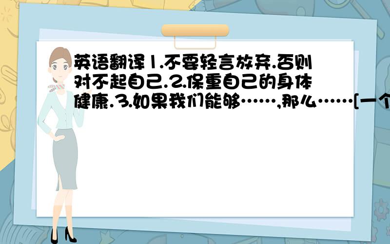 英语翻译⒈不要轻言放弃.否则对不起自己.⒉保重自己的身体健康.⒊如果我们能够……,那么……[一个句型]⒋你所浪费的不仅仅是钱财.还包括自己的健康.⒌很高兴收到你的来信.⒍克服所有