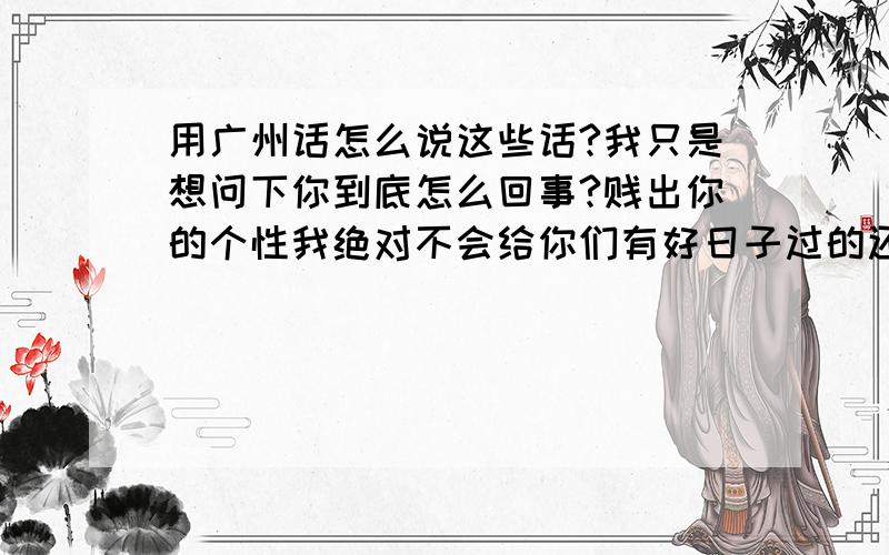 用广州话怎么说这些话?我只是想问下你到底怎么回事?贱出你的个性我绝对不会给你们有好日子过的还有个问题在说广州话带有 的 这个字的时候 什么时候用唧 什么时候用噶我就要顶不住了