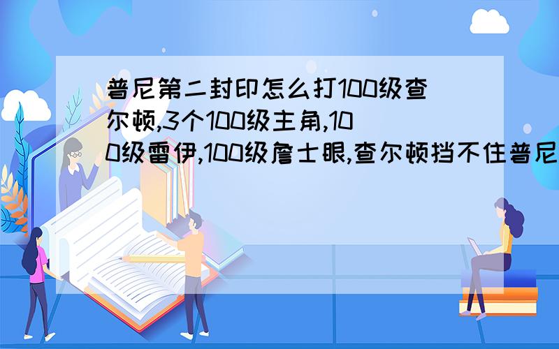 普尼第二封印怎么打100级查尔顿,3个100级主角,100级雷伊,100级詹士眼,查尔顿挡不住普尼的两次致命呀,我打了3天都打不赢