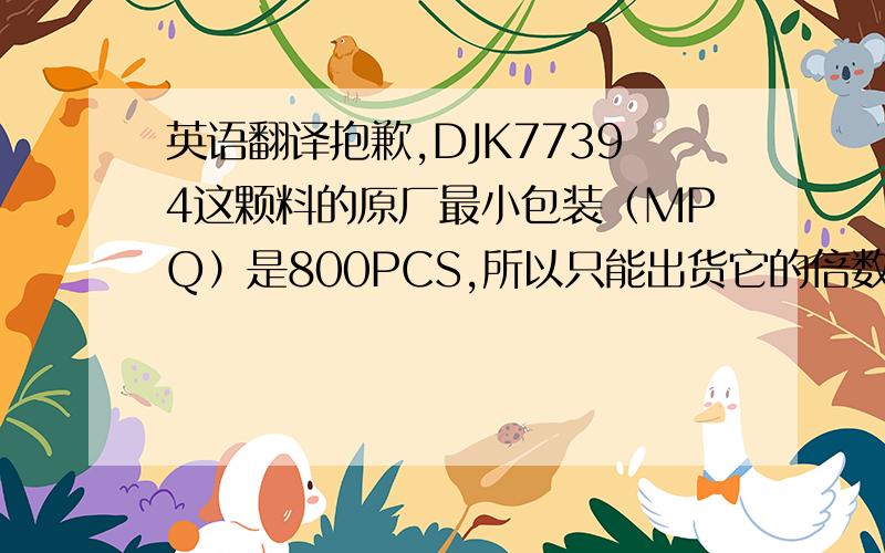 英语翻译抱歉,DJK77394这颗料的原厂最小包装（MPQ）是800PCS,所以只能出货它的倍数1600PCS或2400PCS,无法按订单出货7785PCS.上面这句话帮忙翻译一下,我们是做电子元器件贸易的,电子元器件在国外